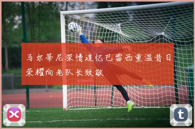 马尔蒂尼深情追忆巴雷西重温昔日荣耀向老队长致敬